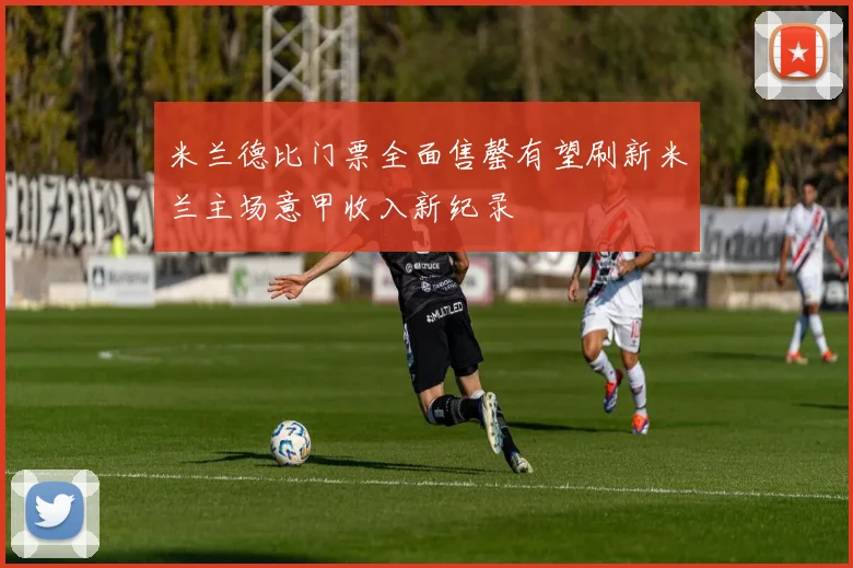 米兰德比门票全面售罄有望刷新米兰主场意甲收入新纪录