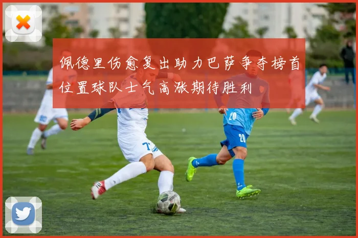 佩德里伤愈复出助力巴萨争夺榜首位置球队士气高涨期待胜利