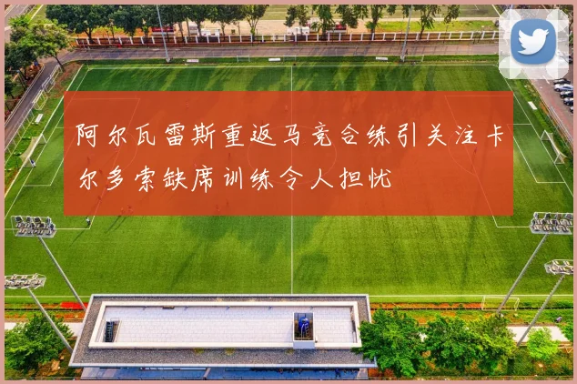 阿尔瓦雷斯重返马竞合练引关注卡尔多索缺席训练令人担忧