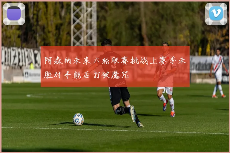 阿森纳未来六轮联赛挑战上赛季未胜对手能否打破魔咒