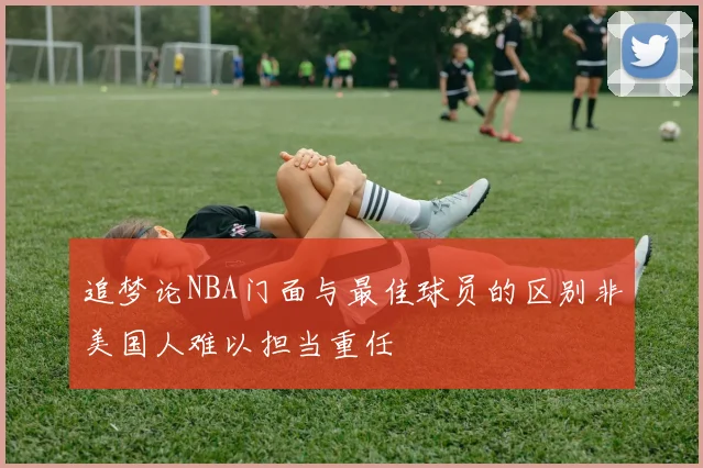 追梦论NBA门面与最佳球员的区别非美国人难以担当重任