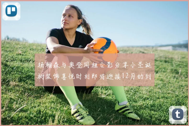 杨瀚森与奥登同框合影分享小圣诞树装饰喜悦时刻即将迎接12月的到来