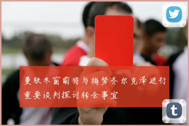 曼联冬窗前将与梅努齐尔克泽进行重要谈判探讨转会事宜