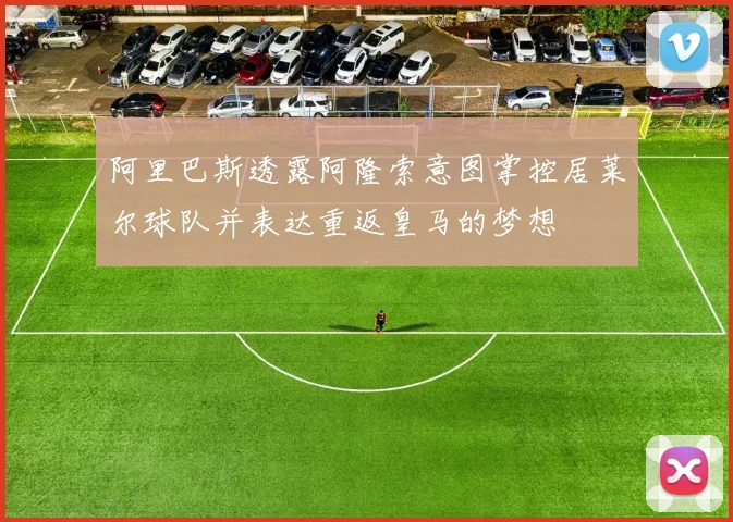 阿里巴斯透露阿隆索意图掌控居莱尔球队并表达重返皇马的梦想
