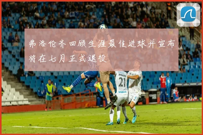 弗洛伦齐回顾生涯最佳进球并宣布将在七月正式退役