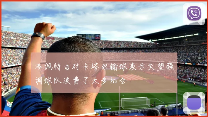 洛佩特吉对卡塔尔输球表示失望强调球队浪费了太多机会