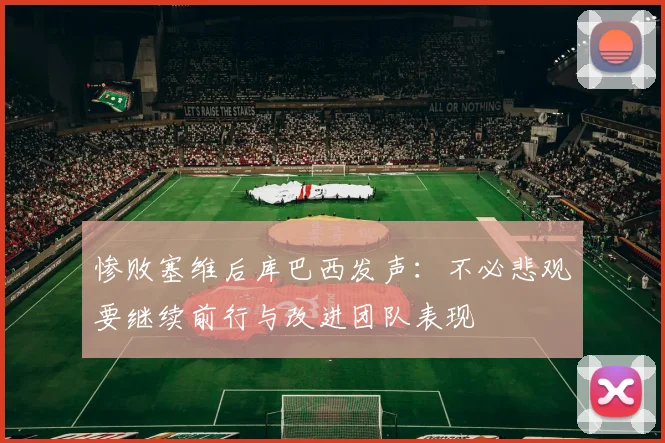 惨败塞维后库巴西发声：不必悲观要继续前行与改进团队表现