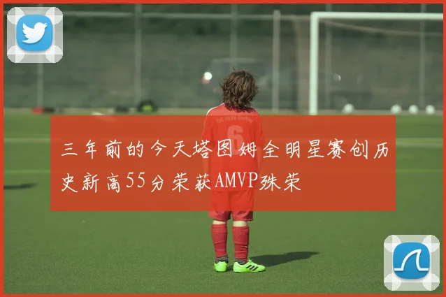 三年前的今天塔图姆全明星赛创历史新高55分荣获AMVP殊荣