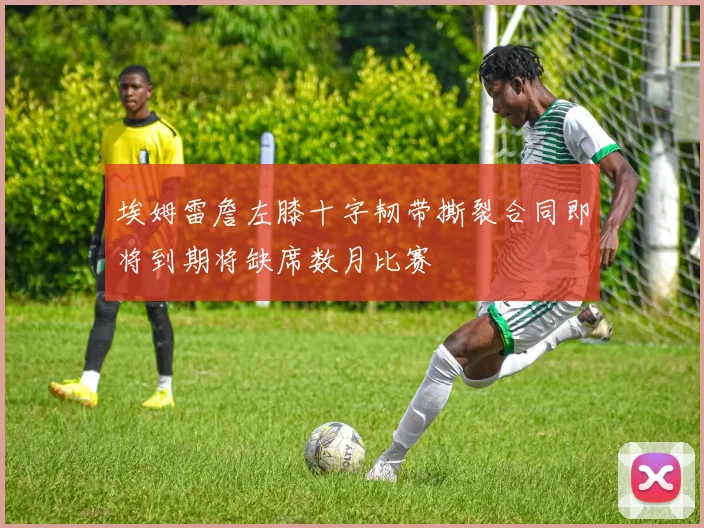 埃姆雷詹左膝十字韧带撕裂合同即将到期将缺席数月比赛