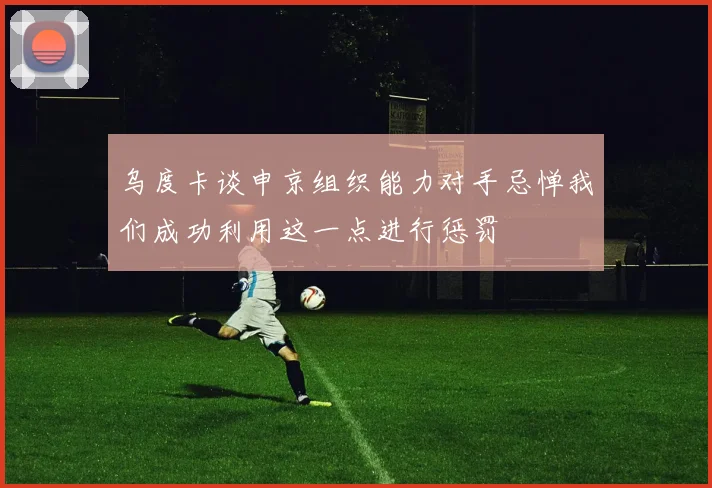 乌度卡谈申京组织能力对手忌惮我们成功利用这一点进行惩罚