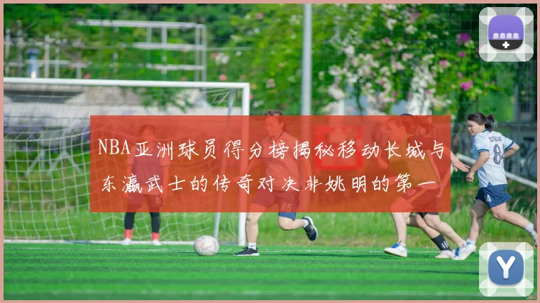 NBA亚洲球员得分榜揭秘移动长城与东瀛武士的传奇对决非姚明的第一人是谁