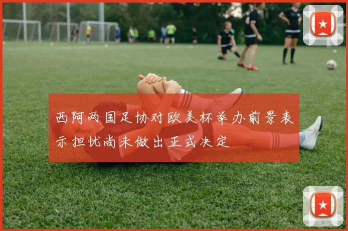 西阿两国足协对欧美杯举办前景表示担忧尚未做出正式决定