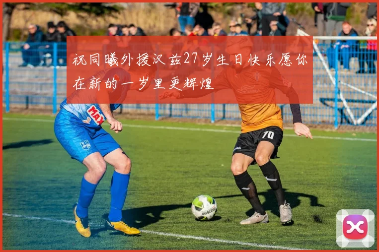 祝同曦外援汉兹27岁生日快乐愿你在新的一岁里更辉煌