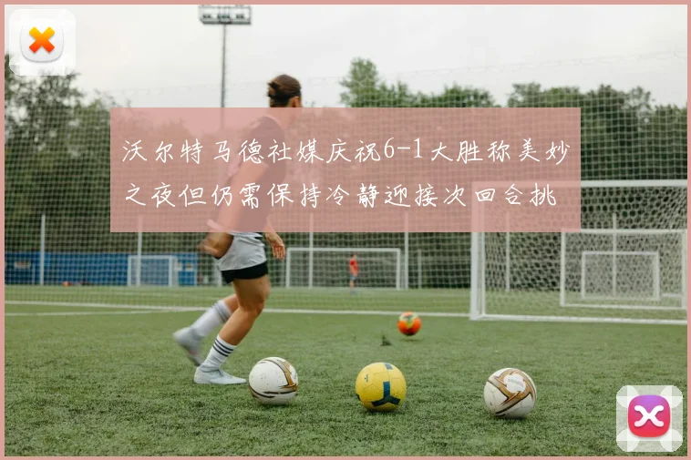 沃尔特马德社媒庆祝6-1大胜称美妙之夜但仍需保持冷静迎接次回合挑战