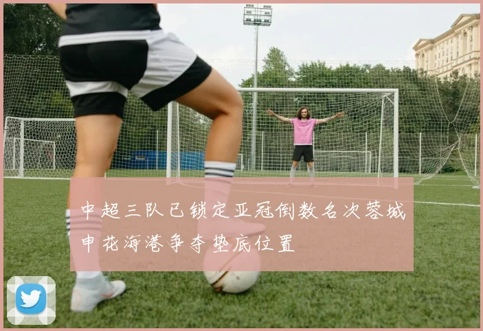 中超三队已锁定亚冠倒数名次蓉城申花海港争夺垫底位置