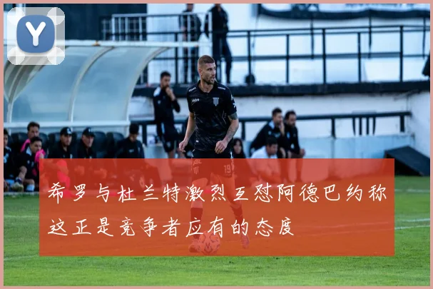 希罗与杜兰特激烈互怼阿德巴约称这正是竞争者应有的态度