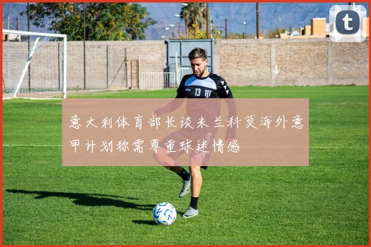 意大利体育部长谈米兰科莫海外意甲计划称需尊重球迷情感