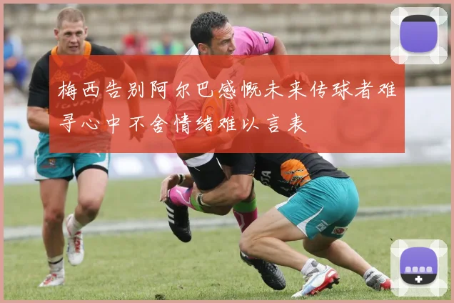 梅西告别阿尔巴感慨未来传球者难寻心中不舍情绪难以言表
