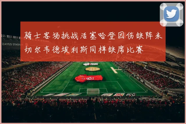 骑士客场挑战活塞哈登因伤缺阵米切尔韦德埃利斯同样缺席比赛