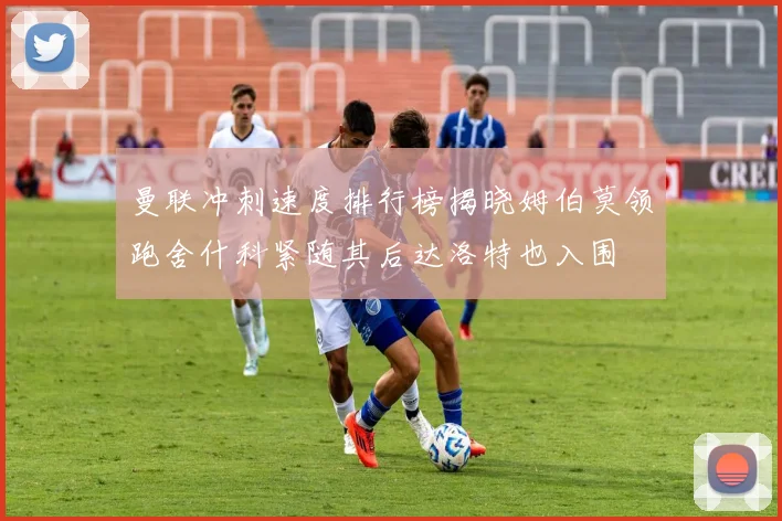 曼联冲刺速度排行榜揭晓姆伯莫领跑舍什科紧随其后达洛特也入围