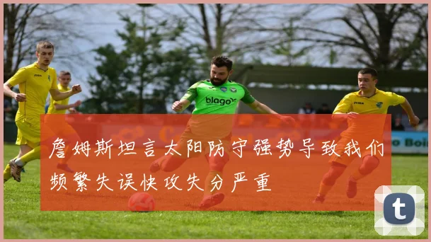 詹姆斯坦言太阳防守强势导致我们频繁失误快攻失分严重