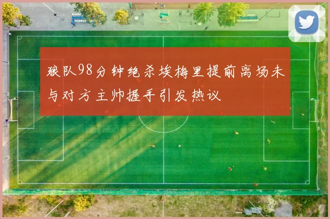 狼队98分钟绝杀埃梅里提前离场未与对方主帅握手引发热议