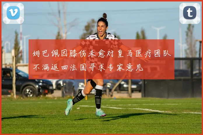姆巴佩因膝伤未愈对皇马医疗团队不满返回法国寻求专家意见