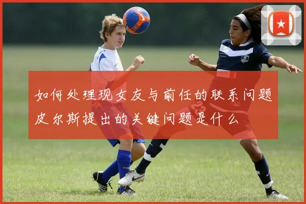 如何处理现女友与前任的联系问题皮尔斯提出的关键问题是什么