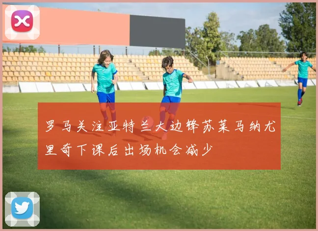 罗马关注亚特兰大边锋苏莱马纳尤里奇下课后出场机会减少