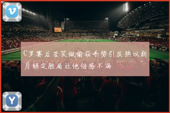C罗赛后苦笑做偷窃手势引发热议新月锁定胜局让他倍感不满