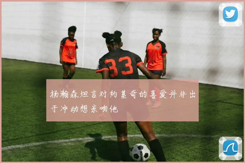 杨瀚森坦言对约基奇的喜爱并非出于冲动想亲吻他