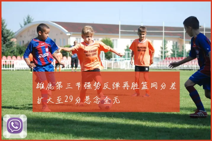 雄鹿第三节强势反弹再胜篮网分差扩大至29分悬念全无