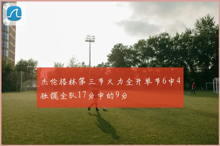 杰伦格林第三节火力全开单节6中4独揽全队17分中的9分