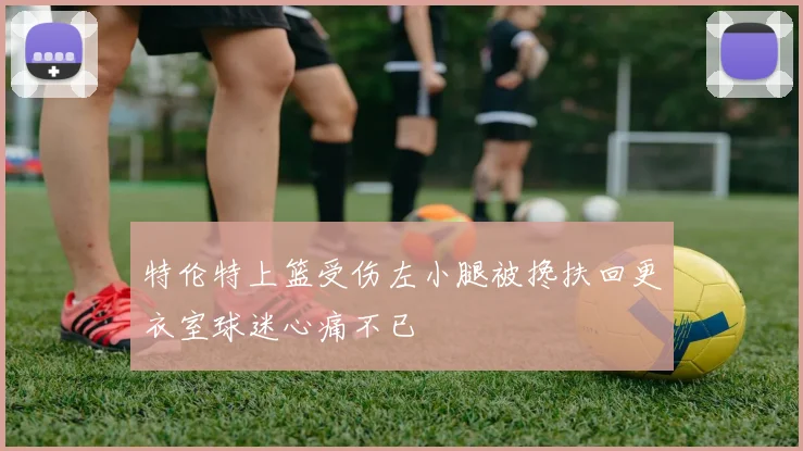 特伦特上篮受伤左小腿被搀扶回更衣室球迷心痛不已