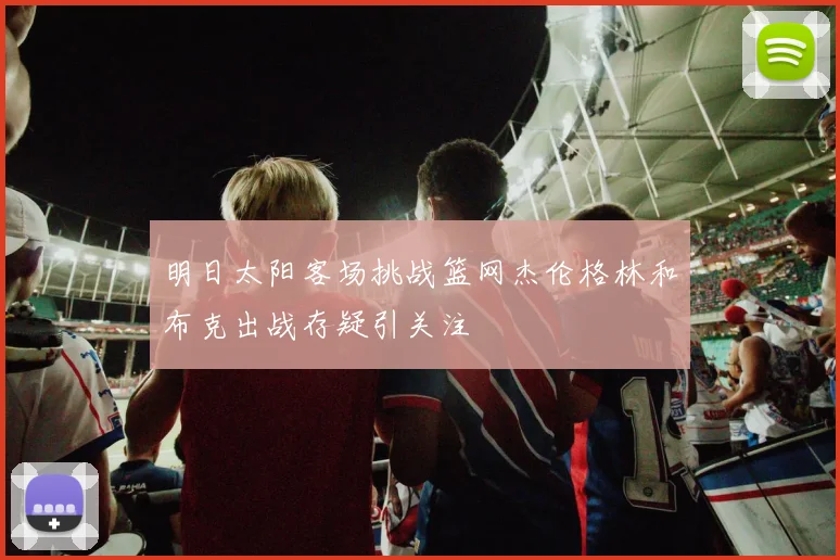 明日太阳客场挑战篮网杰伦格林和布克出战存疑引关注