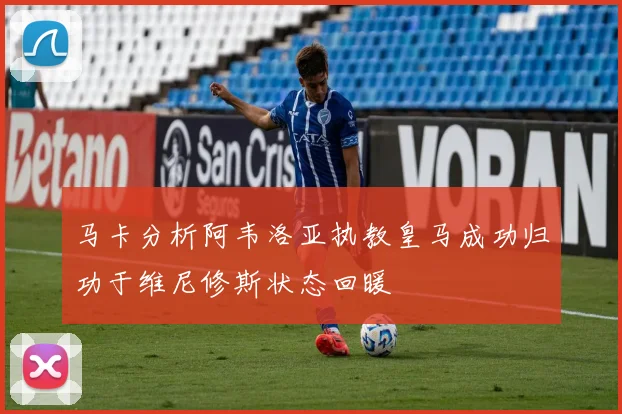 马卡分析阿韦洛亚执教皇马成功归功于维尼修斯状态回暖