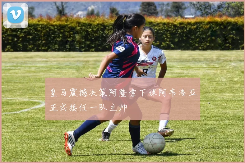 皇马震撼决策阿隆索下课阿韦洛亚正式接任一队主帅