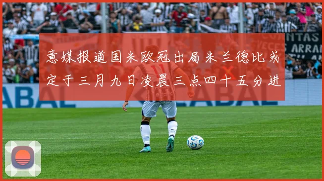 意媒报道国米欧冠出局米兰德比或定于三月九日凌晨三点四十五分进行