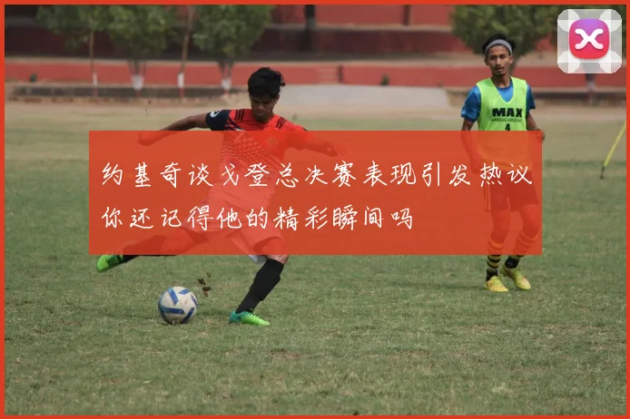 约基奇谈戈登总决赛表现引发热议你还记得他的精彩瞬间吗