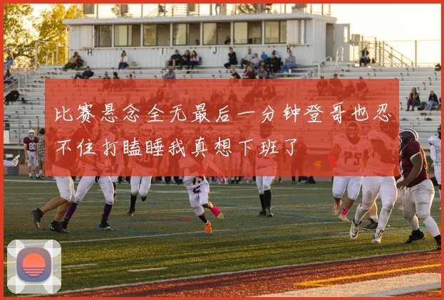比赛悬念全无最后一分钟登哥也忍不住打瞌睡我真想下班了