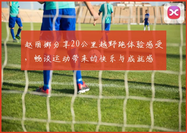赵丽娜分享20公里越野跑体验感受，畅谈运动带来的快乐与成就感