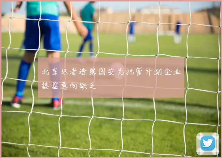 北京记者透露国安无托管计划企业接盘意向缺乏