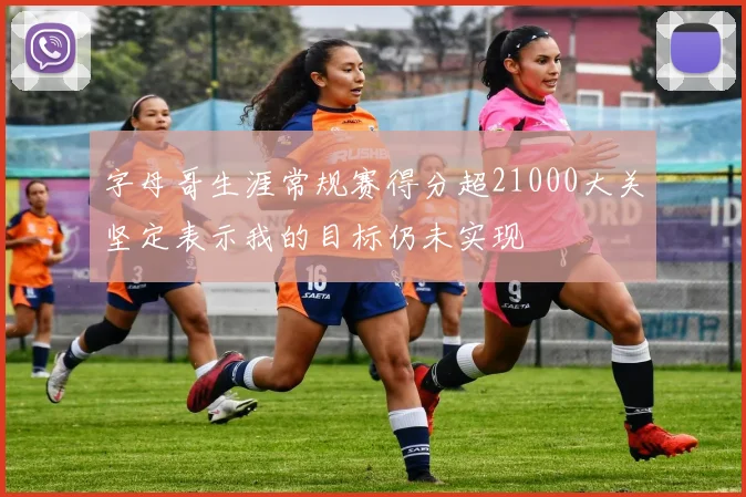 字母哥生涯常规赛得分超21000大关坚定表示我的目标仍未实现