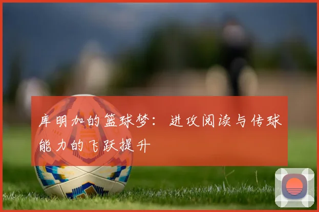 库明加的篮球梦：进攻阅读与传球能力的飞跃提升